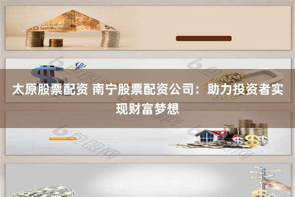 太原股票配资 南宁股票配资公司：助力投资者实现财富梦想