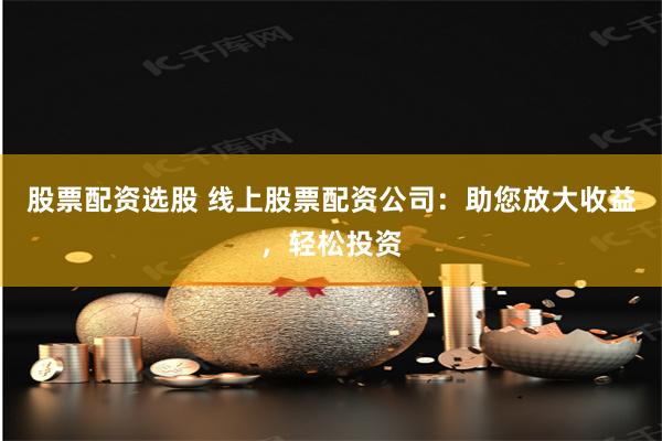 股票配资选股 线上股票配资公司：助您放大收益，轻松投资