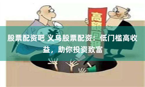 股票配资吧 义乌股票配资：低门槛高收益，助你投资致富