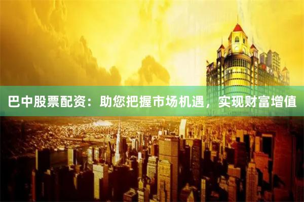 巴中股票配资：助您把握市场机遇，实现财富增值