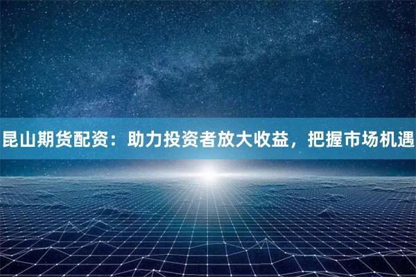 昆山期货配资：助力投资者放大收益，把握市场机遇