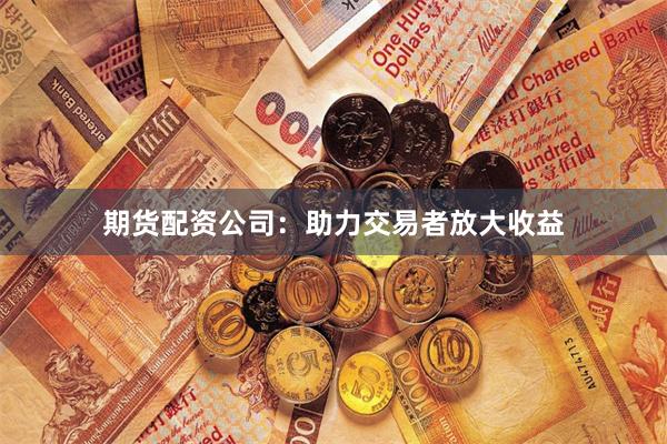 期货配资公司：助力交易者放大收益