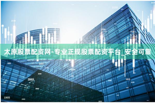 太原股票配资网-专业正规股票配资平台_安全可靠